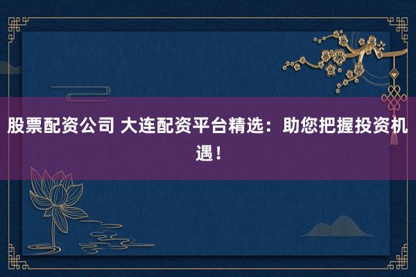 股票配资公司 大连配资平台精选：助您把握投资机遇！