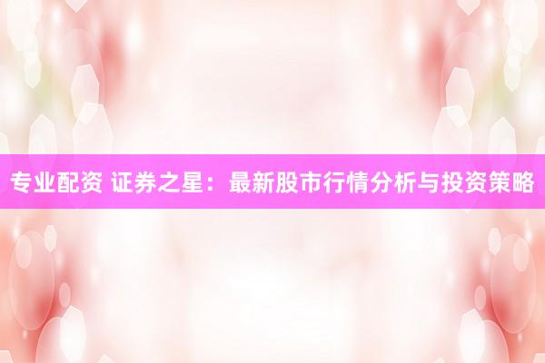 专业配资 证券之星：最新股市行情分析与投资策略