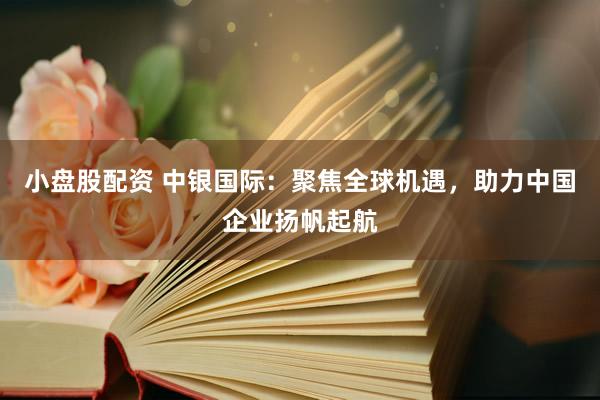 小盘股配资 中银国际：聚焦全球机遇，助力中国企业扬帆起航