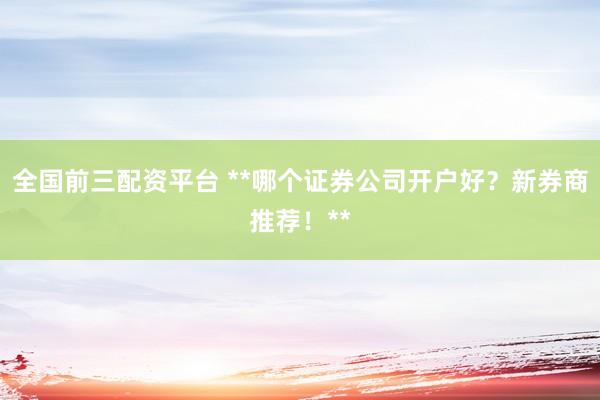 全国前三配资平台 **哪个证券公司开户好？新券商推荐！**