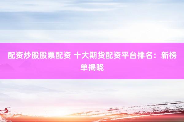 配资炒股股票配资 十大期货配资平台排名：新榜单揭晓