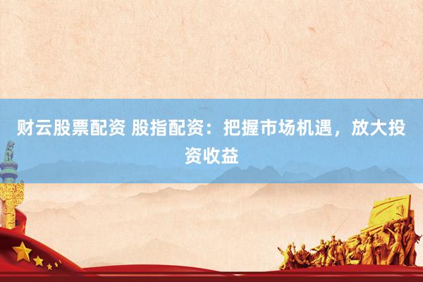 财云股票配资 股指配资：把握市场机遇，放大投资收益