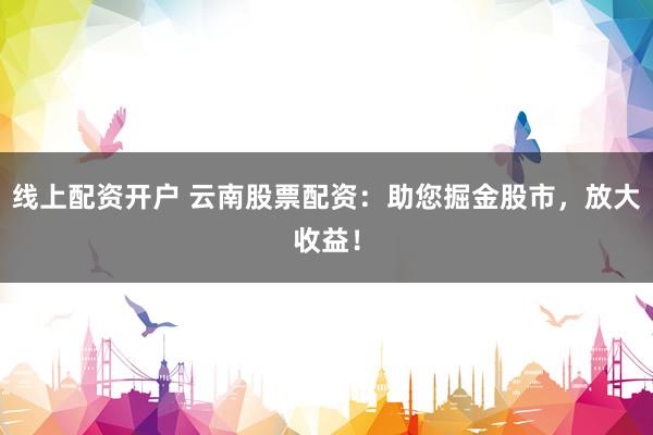 线上配资开户 云南股票配资：助您掘金股市，放大收益！