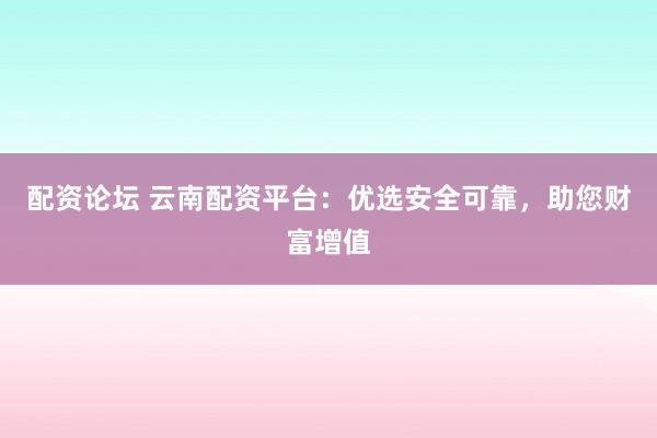 配资论坛 云南配资平台：优选安全可靠，助您财富增值