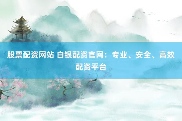 股票配资网站 白银配资官网：专业、安全、高效配资平台