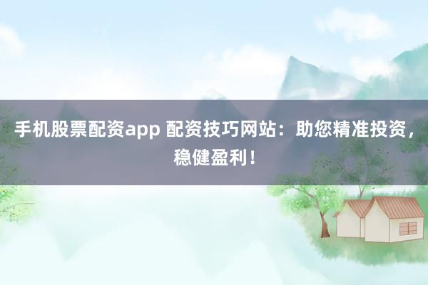 手机股票配资app 配资技巧网站：助您精准投资，稳健盈利！