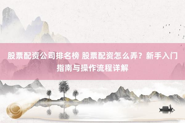 股票配资公司排名榜 股票配资怎么弄？新手入门指南与操作流程详解